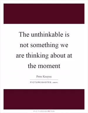 The unthinkable is not something we are thinking about at the moment Picture Quote #1