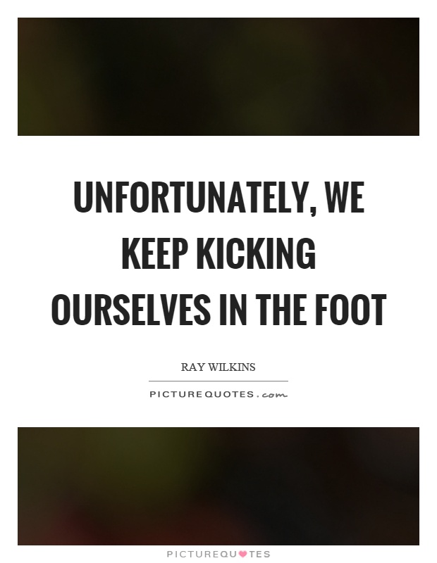 Unfortunately, we keep kicking ourselves in the foot Picture Quote #1