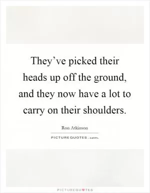 They’ve picked their heads up off the ground, and they now have a lot to carry on their shoulders Picture Quote #1