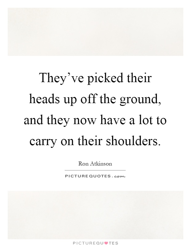 They've picked their heads up off the ground, and they now have a lot to carry on their shoulders Picture Quote #1