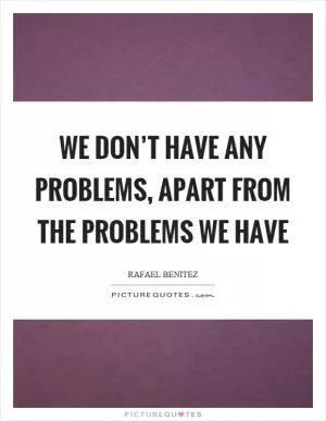 We don’t have any problems, apart from the problems we have Picture Quote #1