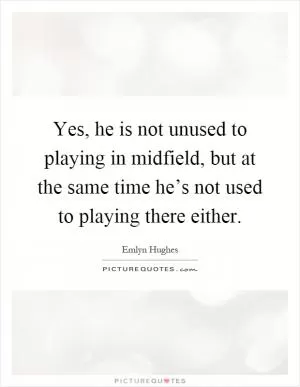 Yes, he is not unused to playing in midfield, but at the same time he’s not used to playing there either Picture Quote #1