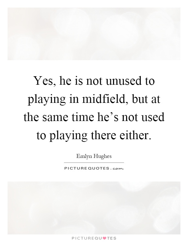 Yes, he is not unused to playing in midfield, but at the same time he's not used to playing there either Picture Quote #1