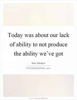 Today was about our lack of ability to not produce the ability we’ve got Picture Quote #1
