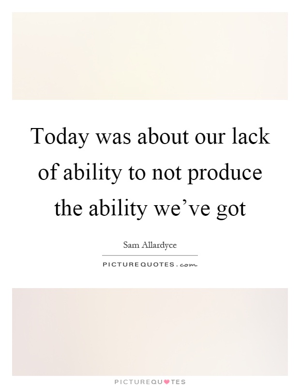 Today was about our lack of ability to not produce the ability we've got Picture Quote #1