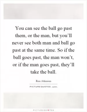 You can see the ball go past them, or the man, but you’ll never see both man and ball go past at the same time. So if the ball goes past, the man won’t, or if the man goes past, they’ll take the ball Picture Quote #1