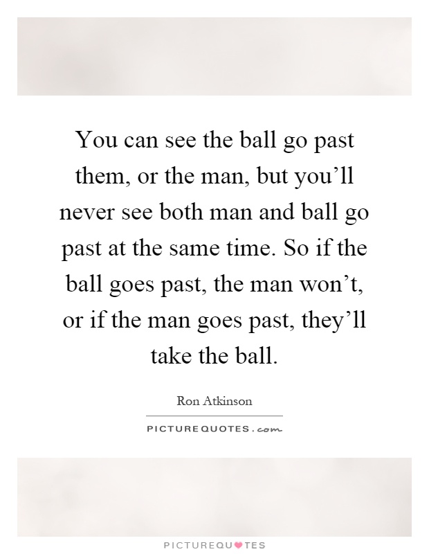 You can see the ball go past them, or the man, but you'll never see both man and ball go past at the same time. So if the ball goes past, the man won't, or if the man goes past, they'll take the ball Picture Quote #1