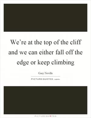 We’re at the top of the cliff and we can either fall off the edge or keep climbing Picture Quote #1