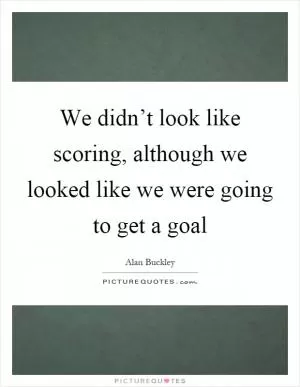 We didn’t look like scoring, although we looked like we were going to get a goal Picture Quote #1