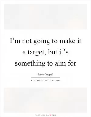 I’m not going to make it a target, but it’s something to aim for Picture Quote #1