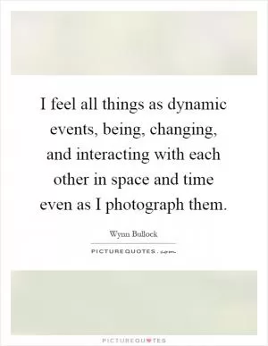 I feel all things as dynamic events, being, changing, and interacting with each other in space and time even as I photograph them Picture Quote #1