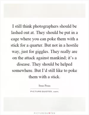 I still think photographers should be lashed out at. They should be put in a cage where you can poke them with a stick for a quarter. But not in a hostile way, just for giggles. They really are on the attack against mankind; it’s a disease. They should be helped somewhere. But I’d still like to poke them with a stick Picture Quote #1