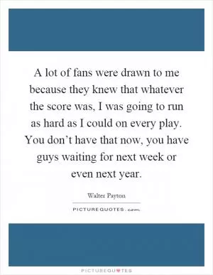 A lot of fans were drawn to me because they knew that whatever the score was, I was going to run as hard as I could on every play. You don’t have that now, you have guys waiting for next week or even next year Picture Quote #1