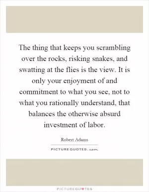 The thing that keeps you scrambling over the rocks, risking snakes, and swatting at the flies is the view. It is only your enjoyment of and commitment to what you see, not to what you rationally understand, that balances the otherwise absurd investment of labor Picture Quote #1