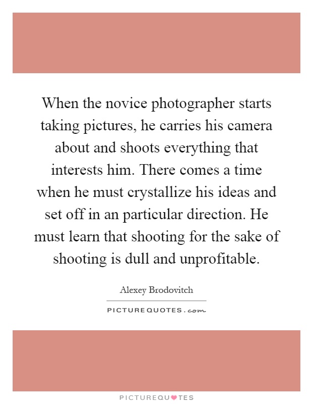 When the novice photographer starts taking pictures, he carries his camera about and shoots everything that interests him. There comes a time when he must crystallize his ideas and set off in an particular direction. He must learn that shooting for the sake of shooting is dull and unprofitable Picture Quote #1