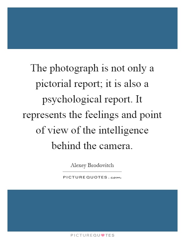 The photograph is not only a pictorial report; it is also a psychological report. It represents the feelings and point of view of the intelligence behind the camera Picture Quote #1