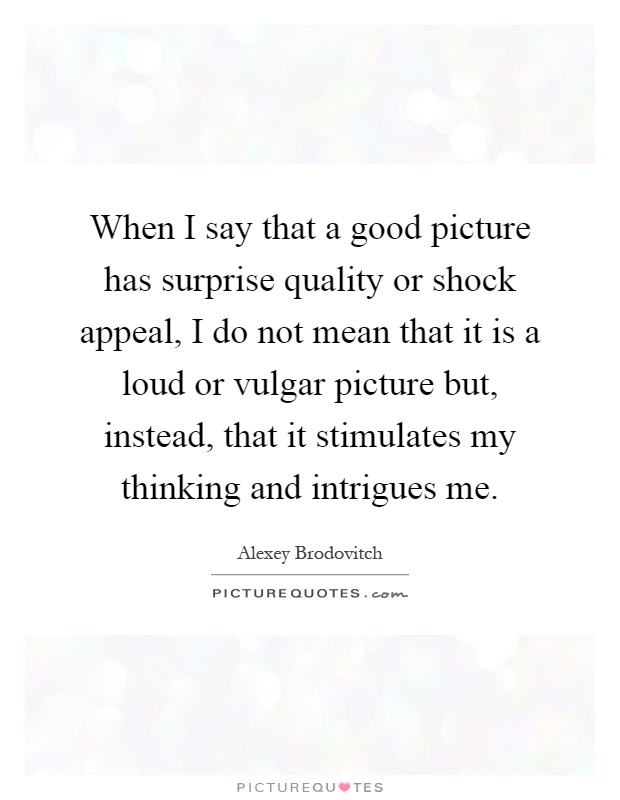When I say that a good picture has surprise quality or shock appeal, I do not mean that it is a loud or vulgar picture but, instead, that it stimulates my thinking and intrigues me Picture Quote #1