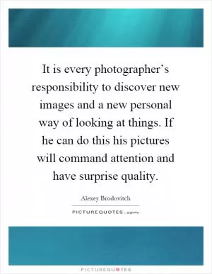 It is every photographer’s responsibility to discover new images and a new personal way of looking at things. If he can do this his pictures will command attention and have surprise quality Picture Quote #1