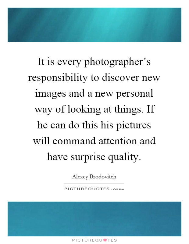 It is every photographer's responsibility to discover new images and a new personal way of looking at things. If he can do this his pictures will command attention and have surprise quality Picture Quote #1