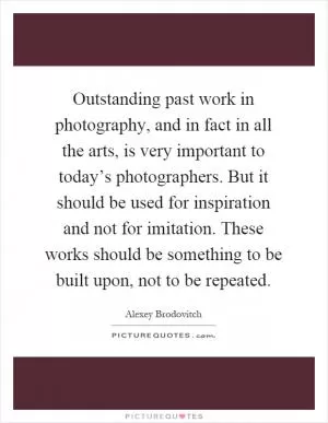 Outstanding past work in photography, and in fact in all the arts, is very important to today’s photographers. But it should be used for inspiration and not for imitation. These works should be something to be built upon, not to be repeated Picture Quote #1
