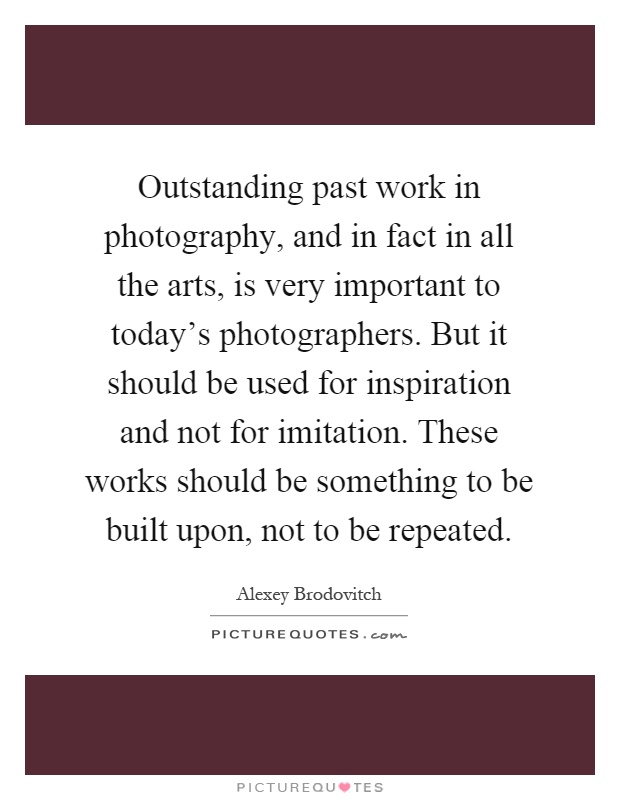 Outstanding past work in photography, and in fact in all the arts, is very important to today's photographers. But it should be used for inspiration and not for imitation. These works should be something to be built upon, not to be repeated Picture Quote #1