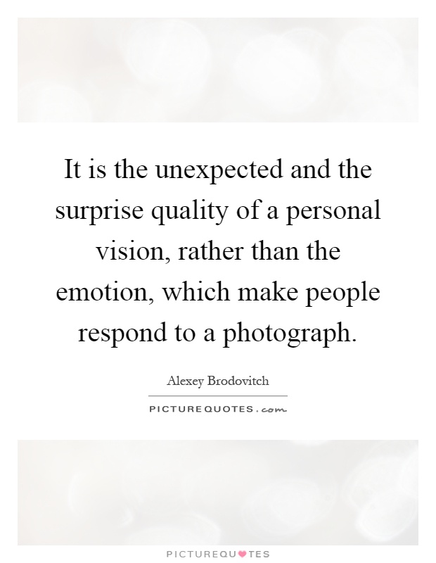 It is the unexpected and the surprise quality of a personal vision, rather than the emotion, which make people respond to a photograph Picture Quote #1