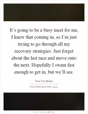 It’s going to be a busy meet for me, I knew that coming in, so I’m just trying to go through all my recovery strategies. Just forget about the last race and move onto the next. Hopefully I swam fast enough to get in, but we’ll see Picture Quote #1