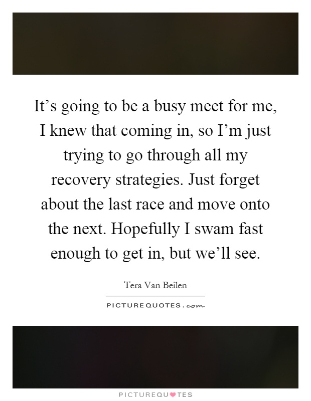 It's going to be a busy meet for me, I knew that coming in, so I'm just trying to go through all my recovery strategies. Just forget about the last race and move onto the next. Hopefully I swam fast enough to get in, but we'll see Picture Quote #1