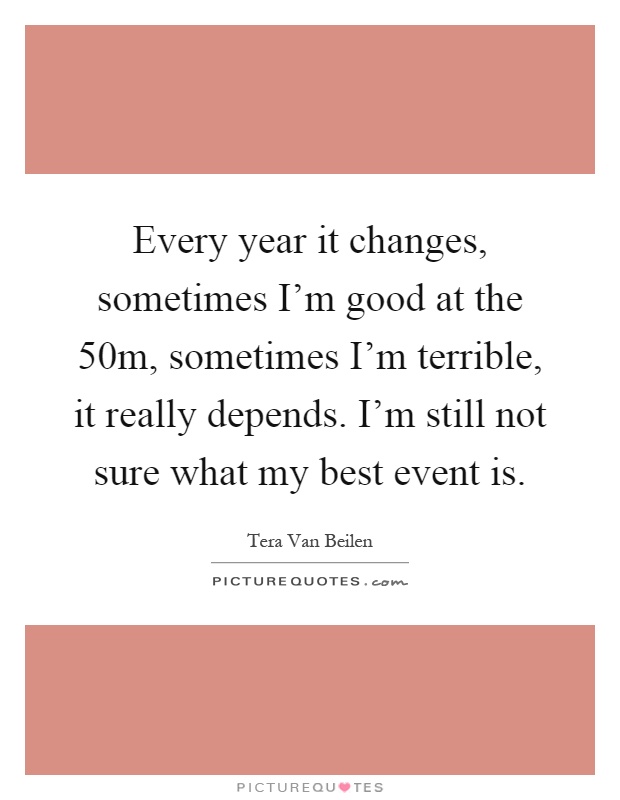 Every year it changes, sometimes I'm good at the 50m, sometimes I'm terrible, it really depends. I'm still not sure what my best event is Picture Quote #1