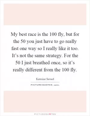 My best race is the 100 fly, but for the 50 you just have to go really fast one way so I really like it too. It’s not the same strategy. For the 50 I just breathed once, so it’s really different from the 100 fly Picture Quote #1