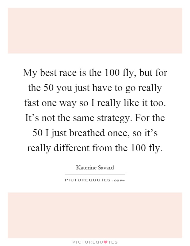 My best race is the 100 fly, but for the 50 you just have to go really fast one way so I really like it too. It's not the same strategy. For the 50 I just breathed once, so it's really different from the 100 fly Picture Quote #1
