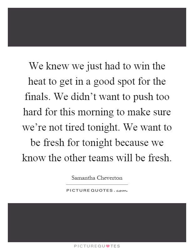 We knew we just had to win the heat to get in a good spot for the finals. We didn't want to push too hard for this morning to make sure we're not tired tonight. We want to be fresh for tonight because we know the other teams will be fresh Picture Quote #1