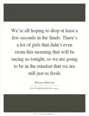 We’re all hoping to drop at least a few seconds in the finals. There’s a lot of girls that didn’t even swim this morning that will be racing us tonight, so we are going to be in the mindset that we are still just as fresh Picture Quote #1