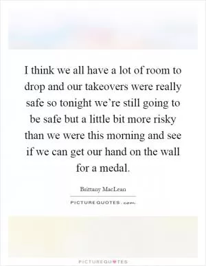 I think we all have a lot of room to drop and our takeovers were really safe so tonight we’re still going to be safe but a little bit more risky than we were this morning and see if we can get our hand on the wall for a medal Picture Quote #1