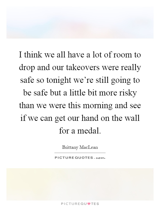 I think we all have a lot of room to drop and our takeovers were really safe so tonight we're still going to be safe but a little bit more risky than we were this morning and see if we can get our hand on the wall for a medal Picture Quote #1