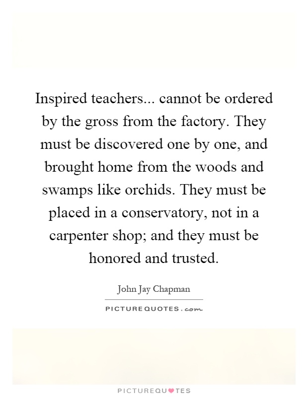 Inspired teachers... cannot be ordered by the gross from the factory. They must be discovered one by one, and brought home from the woods and swamps like orchids. They must be placed in a conservatory, not in a carpenter shop; and they must be honored and trusted Picture Quote #1