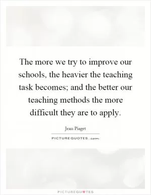 The more we try to improve our schools, the heavier the teaching task becomes; and the better our teaching methods the more difficult they are to apply Picture Quote #1