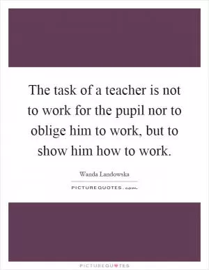 The task of a teacher is not to work for the pupil nor to oblige him to work, but to show him how to work Picture Quote #1