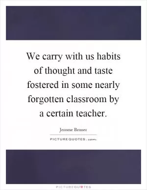 We carry with us habits of thought and taste fostered in some nearly forgotten classroom by a certain teacher Picture Quote #1