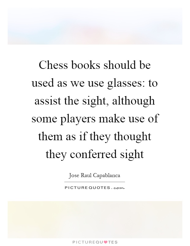 Chess books should be used as we use glasses: to assist the sight, although some players make use of them as if they thought they conferred sight Picture Quote #1