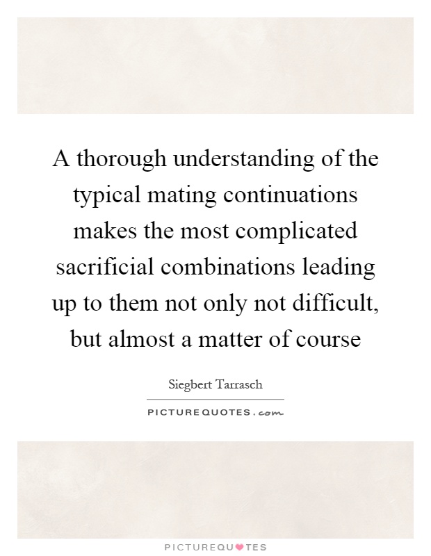A thorough understanding of the typical mating continuations makes the most complicated sacrificial combinations leading up to them not only not difficult, but almost a matter of course Picture Quote #1