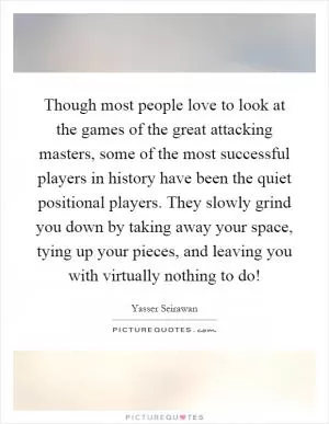 Though most people love to look at the games of the great attacking masters, some of the most successful players in history have been the quiet positional players. They slowly grind you down by taking away your space, tying up your pieces, and leaving you with virtually nothing to do! Picture Quote #1