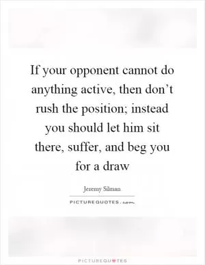If your opponent cannot do anything active, then don’t rush the position; instead you should let him sit there, suffer, and beg you for a draw Picture Quote #1