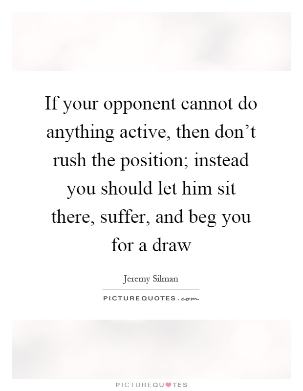 If your opponent cannot do anything active, then don't rush the position; instead you should let him sit there, suffer, and beg you for a draw Picture Quote #1