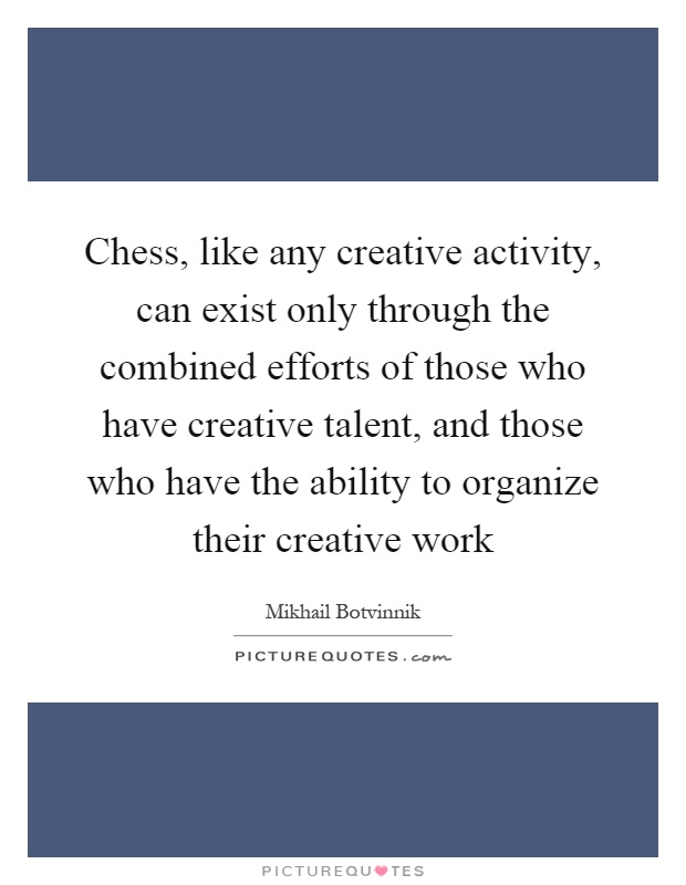 Chess, like any creative activity, can exist only through the combined efforts of those who have creative talent, and those who have the ability to organize their creative work Picture Quote #1