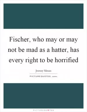 Fischer, who may or may not be mad as a hatter, has every right to be horrified Picture Quote #1