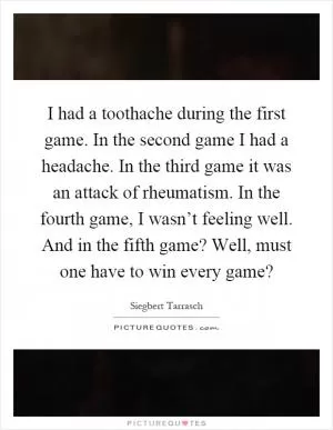 I had a toothache during the first game. In the second game I had a headache. In the third game it was an attack of rheumatism. In the fourth game, I wasn’t feeling well. And in the fifth game? Well, must one have to win every game? Picture Quote #1