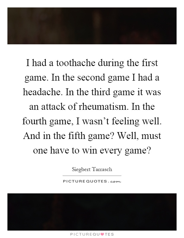 I had a toothache during the first game. In the second game I had a headache. In the third game it was an attack of rheumatism. In the fourth game, I wasn't feeling well. And in the fifth game? Well, must one have to win every game? Picture Quote #1