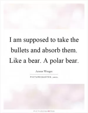 I am supposed to take the bullets and absorb them. Like a bear. A polar bear Picture Quote #1