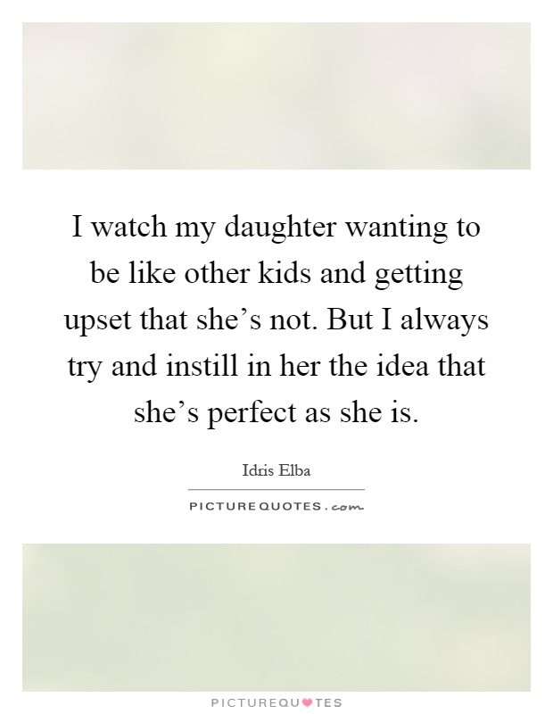 I watch my daughter wanting to be like other kids and getting upset that she's not. But I always try and instill in her the idea that she's perfect as she is Picture Quote #1